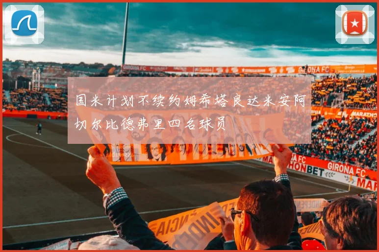 国米计划不续约姆希塔良达米安阿切尔比德弗里四名球员