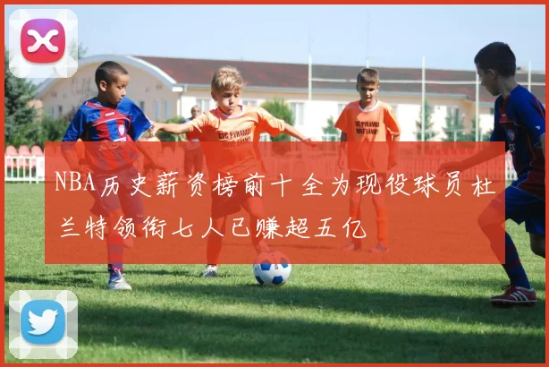 NBA历史薪资榜前十全为现役球员杜兰特领衔七人已赚超五亿