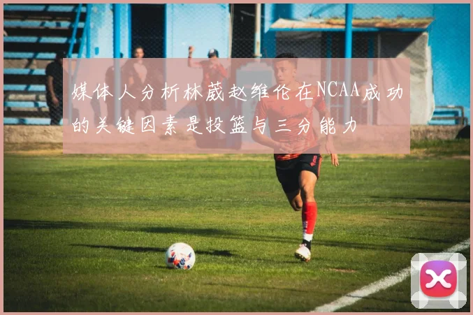 媒体人分析林葳赵维伦在NCAA成功的关键因素是投篮与三分能力