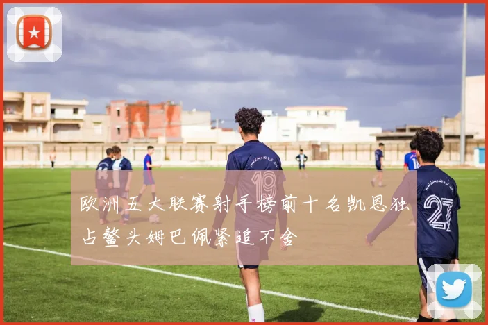 欧洲五大联赛射手榜前十名凯恩独占鳌头姆巴佩紧追不舍