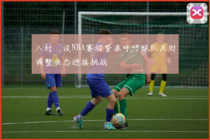 八村塁谈NBA赛程紧凑呼吁球队及时调整状态迎接挑战