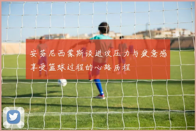安芬尼西蒙斯谈进攻压力与疲惫感享受篮球过程的心路历程