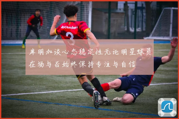 库明加谈心态稳定性无论明星球员在场与否始终保持专注与自信
