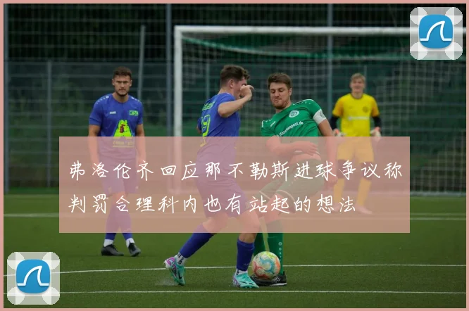 弗洛伦齐回应那不勒斯进球争议称判罚合理科内也有站起的想法