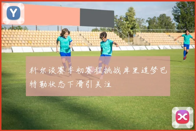 科尔谈赛季初赛程挑战库里追梦巴特勒状态下滑引关注