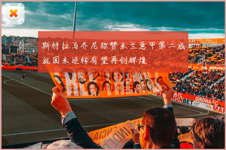 斯特拉马乔尼称赞米兰意甲第二成就国米逆转有望再创辉煌