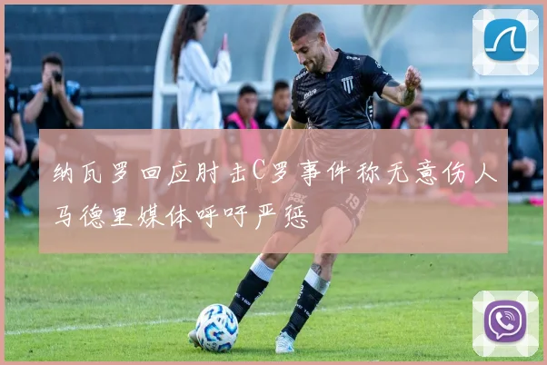 纳瓦罗回应肘击C罗事件称无意伤人马德里媒体呼吁严惩