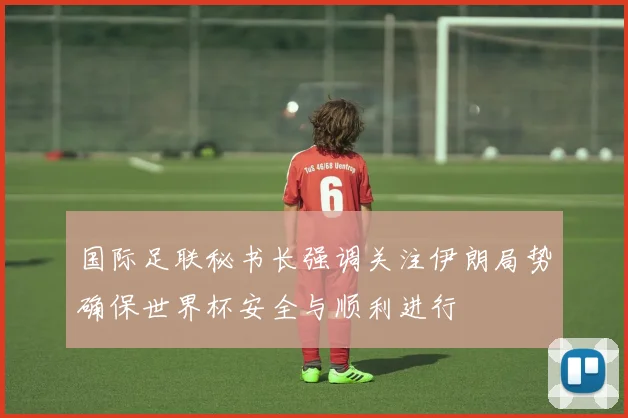 国际足联秘书长强调关注伊朗局势确保世界杯安全与顺利进行