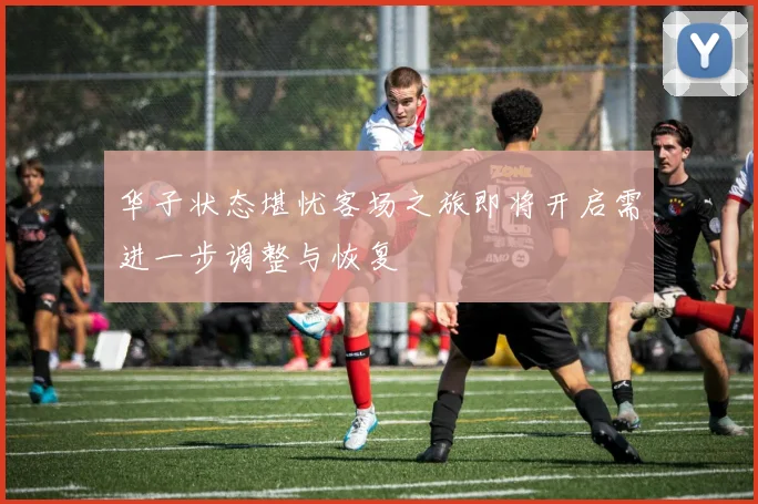 华子状态堪忧客场之旅即将开启需进一步调整与恢复