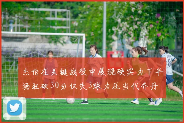 杰伦在关键战役中展现硬实力下半场狂砍30分仅失3球力压当代乔丹