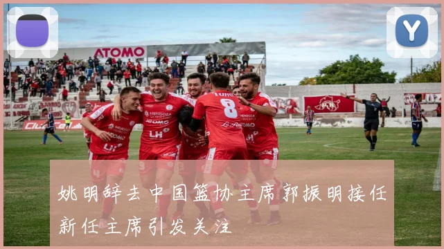 姚明辞去中国篮协主席郭振明接任新任主席引发关注