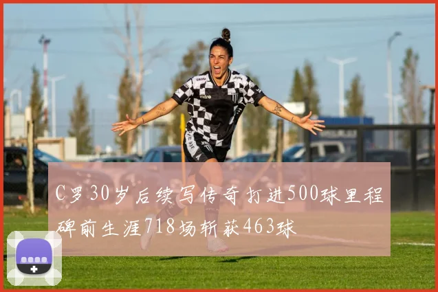 C罗30岁后续写传奇打进500球里程碑前生涯718场斩获463球