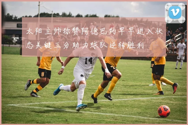 太阳主帅称赞阿德巴约早早进入状态关键三分助力球队逆转胜利