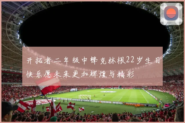 开拓者二年级中锋克林根22岁生日快乐愿未来更加辉煌与精彩