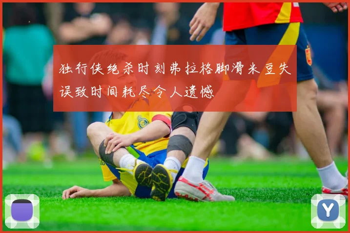 独行侠绝杀时刻弗拉格脚滑米豆失误致时间耗尽令人遗憾