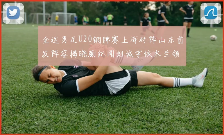 全运男足U20铜牌赛上海对阵山东首发阵容揭晓蒯纪闻刘诚宇依木兰领衔出战