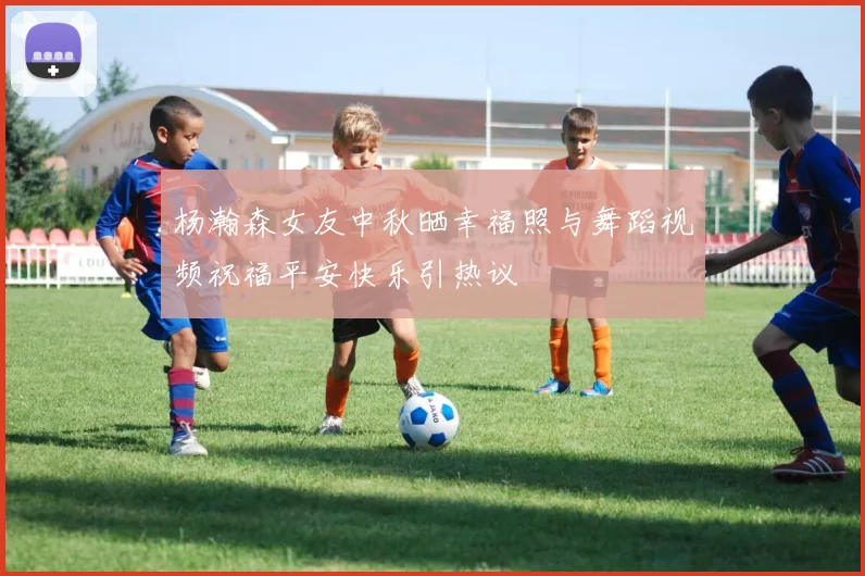杨瀚森女友中秋晒幸福照与舞蹈视频祝福平安快乐引热议