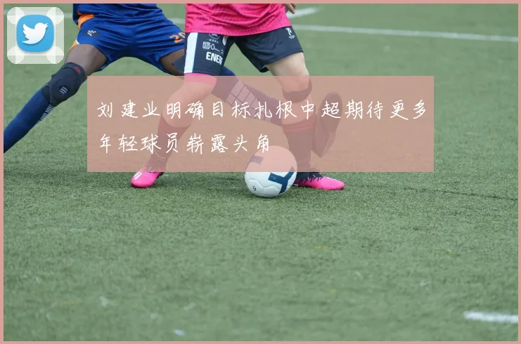 刘建业明确目标扎根中超期待更多年轻球员崭露头角