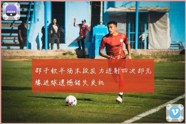 邵子钦半场末段发力连射四次却无缘进球遗憾错失良机