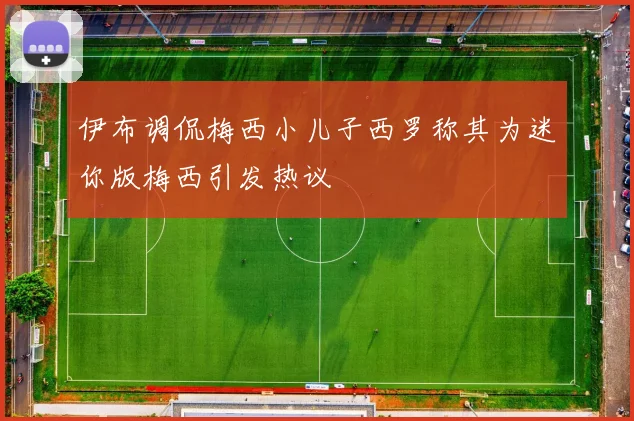 伊布调侃梅西小儿子西罗称其为迷你版梅西引发热议