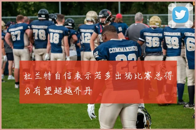 杜兰特自信表示若多出场比赛总得分有望超越乔丹