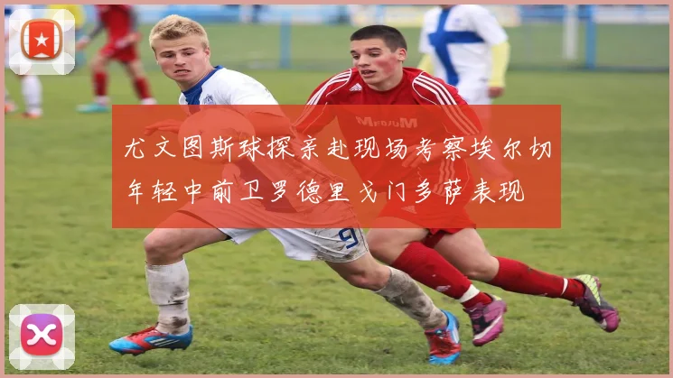 尤文图斯球探亲赴现场考察埃尔切年轻中前卫罗德里戈门多萨表现