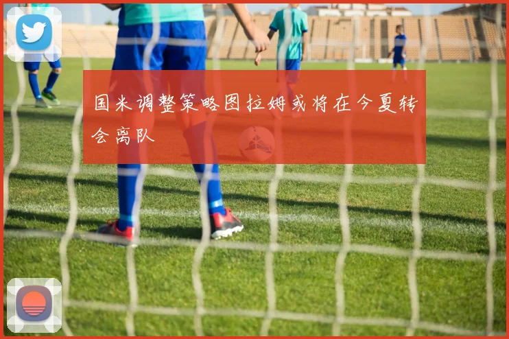 国米调整策略图拉姆或将在今夏转会离队