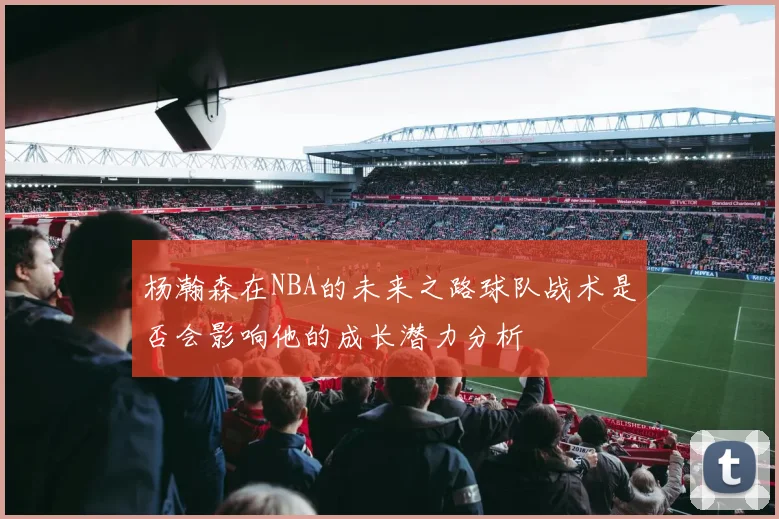 杨瀚森在NBA的未来之路球队战术是否会影响他的成长潜力分析
