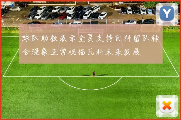 球队助教表示全员支持瓦科留队转会现象正常祝福瓦科未来发展
